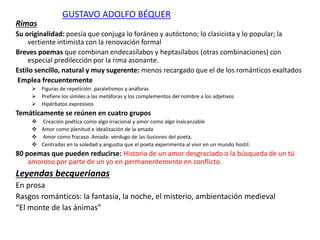 GUSTAVO ADOLFO BÉQUER
Rimas
Su originalidad: poesía que conjuga lo foráneo y autóctono; lo clasicista y lo popular; la
vertiente intimista con la renovación formal
Breves poemas que combinan endecasílabos y heptasílabos (otras combinaciones) con
especial predilección por la rima asonante.
Estilo sencillo, natural y muy sugerente: menos recargado que el de los románticos exaltados
Emplea frecuentemente
 Figuras de repetición: paralelismos y anáforas
 Prefiere los símiles a las metáforas y los complementos del nombre a los adjetivos
 Hipérbatos expresivos
Temáticamente se reúnen en cuatro grupos
 Creación poética como algo irracional y amor como algo inalcanzable
 Amor como plenitud e idealización de la amada
 Amor como fracaso. Amada: verdugo de las ilusiones del poeta.
 Centradas en la soledad y angustia que el poeta experimenta al vivir en un mundo hostil.
80 poemas que pueden reducirse: Historia de un amor desgraciado o la búsqueda de un tú
amoroso por parte de un yo en permanentemente en conflicto.
Leyendas becquerianas
En prosa
Rasgos románticos: la fantasía, la noche, el misterio, ambientación medieval
“El monte de las ánimas”
 