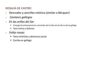 ROSALÍA DE CASTRO
- Desnudez y sencillez retórica (similar a Bécquer)
- Cantares gallegos
- En las orillas del Sar
 Conjuga las preocupaciones esenciales de la vida con las de su tierra gallega
 Tono íntimo y doliente
- Follas novas
 Tono intimista y denuncia social
 Escrito en gallego
 
