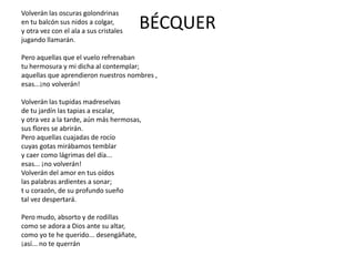 BÉCQUER
Volverán las oscuras golondrinas
en tu balcón sus nidos a colgar,
y otra vez con el ala a sus cristales
jugando llamarán.
Pero aquellas que el vuelo refrenaban
tu hermosura y mi dicha al contemplar;
aquellas que aprendieron nuestros nombres ,
esas...¡no volverán!
Volverán las tupidas madreselvas
de tu jardín las tapias a escalar,
y otra vez a la tarde, aún más hermosas,
sus flores se abrirán.
Pero aquellas cuajadas de rocío
cuyas gotas mirábamos temblar
y caer como lágrimas del día...
esas... ¡no volverán!
Volverán del amor en tus oídos
las palabras ardientes a sonar;
t u corazón, de su profundo sueño
tal vez despertará.
Pero mudo, absorto y de rodillas
como se adora a Dios ante su altar,
como yo te he querido... desengáñate,
¡así... no te querrán
 