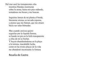 Del mar azul las transparentes olas
mientras blandas murmuran
sobre la arena, hasta mis pies rodando,
tentadoras me besan y me buscan.
Inquietas lamen de mi planta el borde,
lánzanme airosas su nevada espuma,
y pienso que me llaman, que me atraen
hacia sus salas húmedas.
Mas cuando ansiosa quiero
seguirlas por la líquida llanura,
se hunde mi pie en la linfa transparente
y ellas de mí se burlan.
Y huyen abandonándome en la playa
a la terrena, inacabable lucha,
como en las tristes playas de la vida
me abandonó inconstante la fortuna
Rosalía de Castro
 