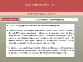 2. LA POESÍA ROMÁNTICA
JOSÉ DE ESPRONCEDA (1818-1842)
Poesía narrativa El estudiante de Salamanca (1840)
• Es quizá el mejor poema narrativo del Romanticismo español.
• Cuenta la historia de don Félix de Montemar, cínico donjuán en la Salamanca
del siglo XVII, quien, tras seducir y abandonar a Elvira, que muere de dolor,
mata en duelo al hermano de la fallecida. Finalmente, persigue una tétrica
noche a una fantasmal dama, que resulta ser el esqueleto de Elvira la
muerte misma, con quien contrae un matrimonio macabro y acaba
bailando una danza horripilante, rodeado de espectros.
• El poema, con un estilo fuertemente retórico e intensa polimetría, consigue
crear un ambiente intensamente romántico y crea un personaje que encarna
la rebeldía, el cinismo y el satanismo del Romanticismo más genuino.
 