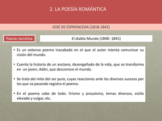 2. LA POESÍA ROMÁNTICA
JOSÉ DE ESPRONCEDA (1818-1842)
Poesía narrativa El diablo Mundo (1840- 1841)
• Es un extenso poema inacabado en el que el autor intenta comunicar su
visión del mundo.
• Cuenta la historia de un anciano, desengañado de la vida, que se transforma
en un joven, Adán, que desconoce el mundo.
• Se trata del mito del ser puro, cuyas reacciones ante los diversos sucesos por
los que va pasando registra el poema.
• En el poema cabe de todo: lirismo y prosaísmo, temas diversos, estilo
elevado y vulgar, etc.
 