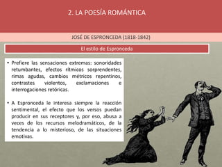 2. LA POESÍA ROMÁNTICA
JOSÉ DE ESPRONCEDA (1818-1842)
El estilo de Espronceda
• Prefiere las sensaciones extremas: sonoridades
retumbantes, efectos rítmicos sorprendentes,
rimas agudas, cambios métricos repentinos,
contrastes violentos, exclamaciones e
interrogaciones retóricas.
• A Espronceda le interesa siempre la reacción
sentimental, el efecto que los versos puedan
producir en sus receptores y, por eso, abusa a
veces de los recursos melodramáticos, de la
tendencia a lo misterioso, de las situaciones
emotivas.
 