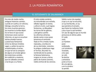 Era más de media noche,
antiguas historias cuentan,
cuando en sueño y en silencio,
lóbrega, envuelta la tierra,
los vivos muertos parecen,
los muertos la tumba dejan.
Era la hora en que acaso
temerosas voces suenan
informes, en que se escuchan
tácitas pisadas huecas,
y pavorosos fantasmas
entre las densas tinieblas
vagan, y aúllan los perros
amedrentados al verlas;
en que tal vez la campana
de alguna arruinada iglesia
da misteriosos sonidos
de maldición y anatema,
que los sábados convoca
a las brujas a su fiesta.
El cielo estaba sombrío,
no vislumbraba una estrella,
silbaba lúgubre el viento,
y allá en el aire, cual negras
fantasmas, se dibujaban
las torres de las iglesias,
y del gótico castillo
las altísimas almenas,
donde canta o reza acaso
temeroso el centinela.
Todo en fin a media noche
reposaba, y tumba era
de sus dormidos vivientes
la antigua ciudad que riega
el Tormes, fecundo río,
nombrado de los poetas,
la famosa Salamanca,
insigne en armas y letras,
patria de ilustres varones,
noble archivo de las ciencias.
Súbito rumor de espadas
cruje y un ¡ay! se escuchó;
un ay moribundo, un ay
que penetra el corazón,
que hasta los tuétanos hiela
y da al que lo oyó temblor.
Un ¡ay! de alguno que al mundo
pronuncia el último adiós.
El ruido
cesó,
un hombre
pasó
embozado,
y el sombrero,
recatado,
a los ojos
se caló.
Se desliza
y atraviesa
junto al muro
de una iglesia,
y en la sombra
se perdió.
2. LA POESÍA ROMÁNTICA
EL ESTUDIANTE DE SALAMANCA
 