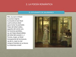 Mas, ay, que se disipó
tu pureza virginal,
tu encanto el aire llevó
cual la ventura ideal
que el amor te prometió.
Hojas del árbol caídas,
juguetes del viento son;
las ilusiones perdidas,
ay, son hojas desprendidas
del árbol del corazón (...)
Tú eres, mujer, un fanal
transparente de hermosura;
¡ay de ti, si por tu mal
rompe el hombre en su locura
tu misterioso cristal!
EL ESTUDIANTE DE SALAMANCA
2. LA POESÍA ROMÁNTICA
 