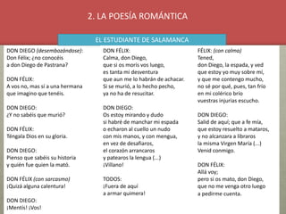 DON DIEGO (desembozándose):
Don Félix; ¿no conocéis
a don Diego de Pastrana?
DON FÉLIX:
A vos no, mas sí a una hermana
que imagino que tenéis.
DON DIEGO:
¿Y no sabéis que murió?
DON FÉLIX:
Téngala Dios en su gloria.
DON DIEGO:
Pienso que sabéis su historia
y quién fue quien la mató.
DON FÉLIX (con sarcasmo)
¡Quizá alguna calentura!
DON DIEGO:
¡Mentís! ¡Vos!
EL ESTUDIANTE DE SALAMANCA
DON FÉLIX:
Calma, don Diego,
que si os morís vos luego,
es tanta mi desventura
que aun me lo habrán de achacar.
Si se murió, a lo hecho pecho,
ya no ha de resucitar.
DON DIEGO:
Os estoy mirando y dudo
si habré de manchar mi espada
o echaron al cuello un nudo
con mis manos, y con mengua,
en vez de desafiaros,
el corazón arrancaros
y patearos la lengua (...)
¡Villano!
TODOS:
¡Fuera de aquí
a armar quimera!
FÉLIX: (con calma)
Tened,
don Diego, la espada, y ved
que estoy yo muy sobre mí,
y que me contengo mucho,
no sé por qué, pues, tan frío
en mi colérico brío
vuestras injurias escucho.
DON DIEGO:
Salid de aquí; que a fe mía,
que estoy resuelto a mataros,
y no alcanzara a libraros
la misma Virgen María (...)
Venid conmigo.
DON FÉLIX:
Allá voy;
pero si os mato, don Diego,
que no me venga otro luego
a pedirme cuenta.
2. LA POESÍA ROMÁNTICA
 