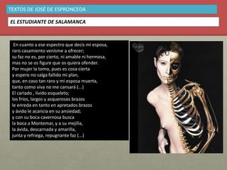 En cuanto a ese espectro que decís mi esposa,
raro casamiento venísme a ofrecer;
su faz no es, por cierto, ni amable ni hermosa,
mas no se os figure que os quiera ofender.
Por mujer la tomo, pues es cosa cierta
y espero no salga fallido mi plan,
que, en caso tan raro y mi esposa muerta,
tanto como viva no me cansará (...)
El carïado , lívido esqueleto;
los fríos, largos y asquerosos brazos
le enreda en tanto en apretados brazos
y ávido le acaricia en su ansiedad;
y con su boca cavernosa busca
la boca a Montemar, y a su mejilla,
la ávida, descarnada y amarilla,
junta y refriega, repugnante faz (...)
TEXTOS DE JOSÉ DE ESPRONCEDA
EL ESTUDIANTE DE SALAMANCA
 