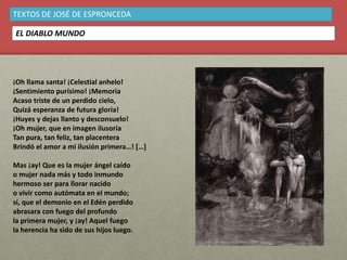 ¡Oh llama santa! ¡Celestial anhelo!
¡Sentimiento purísimo! ¡Memoria
Acaso triste de un perdido cielo,
Quizá esperanza de futura gloria!
¡Huyes y dejas llanto y desconsuelo!
¡Oh mujer, que en imagen ilusoria
Tan pura, tan feliz, tan placentera
Brindó el amor a mi ilusión primera…! […]
Mas ¡ay! Que es la mujer ángel caído
o mujer nada más y todo inmundo
hermoso ser para llorar nacido
o vivir como autómata en el mundo;
sí, que el demonio en el Edén perdido
abrasara con fuego del profundo
la primera mujer, y ¡ay! Aquel fuego
la herencia ha sido de sus hijos luego.
TEXTOS DE JOSÉ DE ESPRONCEDA
EL DIABLO MUNDO
 