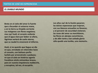 Brota en el cielo del amor la fuente
que a fecundar el universo mana,
y en la tierra su límpida corriente
sus márgenes con flores engalana;
mas ¡ay! huid: el corazón ardiente
que el agua clara por beber se afana,
lágrimas verterá de suelo eterno,
que su raudal lo envenenó el infierno.
Huid, si no queréis que llegue un día
en que, enredado en retorcidos lazos
el corazón, con bárbara porfía
luchéis por arrancároslo a pedazos;
en que al cielo en histérica agonía
frenéticos alcéis entrambos brazos,
para en vuestra impotencia maldecirle,
y escupiros, tal vez, al escupirle.
TEXTOS DE JOSÉ DE ESPRONCEDA
EL DIABLO MUNDO
Los años ¡ay! de la ilusión pasaron;
las dulces esperanzas que trajeron,
con sus blancos ensueños se llevaron,
y el porvenir de oscuridad vistieron;
las rosas del amor se marchitaron,
las flores en abrojos convirtieron,
y de afán tanto y tan soñada gloria
sólo quedó una tumba, una memoria..
 