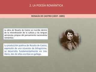 2. LA POESÍA ROMÁNTICA
ROSALÍA DE CASTRO (1837- 1885)
La obra de Rosalía de Castro se inscribe dentro
de la reivindicación de la cultura y las lenguas
vernáculas propias del pensamiento nacionalista
romántico.
La producción poética de Rosalía de Castro,
expresión de una situación de bilingüismo,
se desarrolla fundamentalmente en tres
libros, dos de ellos escritos en gallego.
 