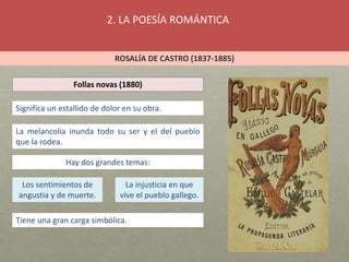 2. LA POESÍA ROMÁNTICA
ROSALÍA DE CASTRO (1837-1885)
Follas novas (1880)
Significa un estallido de dolor en su obra.
La melancolía inunda todo su ser y el del pueblo
que la rodea.
Hay dos grandes temas:
Los sentimientos de
angustia y de muerte.
La injusticia en que
vive el pueblo gallego.
Tiene una gran carga simbólica.
 
