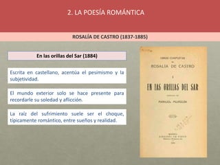2. LA POESÍA ROMÁNTICA
ROSALÍA DE CASTRO (1837-1885)
En las orillas del Sar (1884)
Escrita en castellano, acentúa el pesimismo y la
subjetividad.
El mundo exterior solo se hace presente para
recordarle su soledad y aflicción.
La raíz del sufrimiento suele ser el choque,
típicamente romántico, entre sueños y realidad.
 