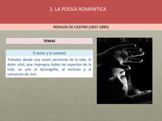 2. LA POESÍA ROMÁNTICA
ROSALÍA DE CASTRO (1837-1885)
TEMAS
El dolor y la soledad
Tratados desde una visión pesimista de la vida. El
dolor vital, que impregna todos los aspectos de la
vida, se une al desengaño, al rechazo y al
cansancio de vivir.
 