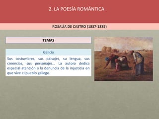 2. LA POESÍA ROMÁNTICA
ROSALÍA DE CASTRO (1837-1885)
TEMAS
Galicia
Sus costumbres, sus paisajes, su lengua, sus
creencias, sus personajes… La autora dedica
especial atención a la denuncia de la injusticia en
que vive el pueblo gallego.
 