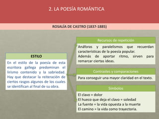 2. LA POESÍA ROMÁNTICA
ROSALÍA DE CASTRO (1837-1885)
ESTILO
En el estilo de la poesía de esta
escritora gallega predominan el
lirismo contenido y la sobriedad.
Hay que destacar la reiteración de
ciertos rasgos algunos de los cuales
se identifican al final de su obra.
Recursos de repetición
Contrastes y comparaciones
Símbolos
Anáforas y paralelismos que recuerdan
características de la poesía popular.
Además de aportar ritmo, sirven para
remarcar ciertas ideas.
Para conseguir una mayor claridad en el texto.
El clavo = dolor
El hueco que deja el clavo = soledad
La fuente = la vida opuesta a la muerte
El camino = la vida como trayectoria.
 