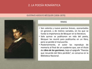 2. LA POESÍA ROMÁNTICA
GUSTAVO ADOLFO BÉCQUER (1836-1870)
RIMAS
• Son setenta y nueve poemas breves, asonantados
en general, y de metros variados, en los que se
funda la importancia de Bécquer en la literatura.
• Solo quince se publicaron en vida del poeta,
Bécquer las reunió para publicarlas en un libro,
pero se perdió el manuscrito.
• Posteriormente, el autor las reprodujo de
memoria al final de un cuaderno que, con el título
de Libro de los gorriones, bajo el epígrafe “Poesías
que recuerdo del libro perdido”, se conserva en la
Biblioteca Nacional.
 