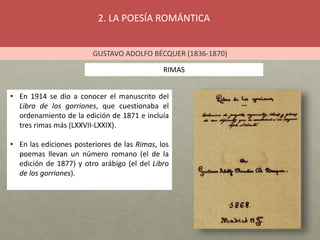 2. LA POESÍA ROMÁNTICA
GUSTAVO ADOLFO BÉCQUER (1836-1870)
RIMAS
• En 1914 se dio a conocer el manuscrito del
Libro de los gorriones, que cuestionaba el
ordenamiento de la edición de 1871 e incluía
tres rimas más (LXXVII-LXXIX).
• En las ediciones posteriores de las Rimas, los
poemas llevan un número romano (el de la
edición de 1877) y otro arábigo (el del Libro
de los gorriones).
 