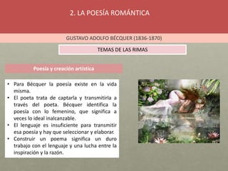 2. LA POESÍA ROMÁNTICA
GUSTAVO ADOLFO BÉCQUER (1836-1870)
TEMAS DE LAS RIMAS
Poesía y creación artística
• Para Bécquer la poesía existe en la vida
misma.
• El poeta trata de captarla y transmitirla a
través del poeta. Bécquer identifica la
poesía con lo femenino, que significa a
veces lo ideal inalcanzable.
• El lenguaje es insuficiente para transmitir
esa poesía y hay que seleccionar y elaborar.
• Construir un poema significa un duro
trabajo con el lenguaje y una lucha entre la
inspiración y la razón.
 