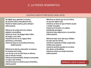2. LA POESÍA ROMÁNTICA
GUSTAVO ADOLFO BÉCQUER (1836-1870)
No digáis que, agotado su tesoro,
de asuntos falta, enmudeció la lira.
Podrá no haber poetas, pero siempre
habrá poesía.
Mientras las ondas de la luz al beso
palpiten encendidas,
mientras el sol las desgarradas nubes
de fuego y oro vista;
mientras el aire en su regazo lleve
perfumes y armonías;
mientras haya en el mundo primavera,
¡habrá poesía!
Mientras la ciencia a descubrir no alcance
las fuentes de la vida,
y en el mar o en el cielo haya un abismo
que al cálculo resista;
mientras la humanidad, siempre avanzando,
no sepa a dó camina;
mientras haya un misterio para el hombre,
¡habrá poesía!
Mientras se sienta que se ríe el alma,
sin que los labios rían;
mientras se llore sin que el llanto acuda
a nublar la pupila;
mientras el corazón y la cabeza
batallando prosigan;
mientras haya esperanzas y recuerdos.
¡habrá poesía!
Mientras haya unos ojos que reflejen
los ojos que los miran;
mientras responda el labio suspirando
al labio que suspira;
mientras sentirse puedan en un beso
dos almas confundidas;
mientras exista una mujer hermosa.
¡habrá poesía!
Reflexión sobre la poesía
 