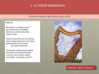 2. LA POESÍA ROMÁNTICA
GUSTAVO ADOLFO BÉCQUER (1836-1870)
Reflexión sobre la poesía
RIMA VII
Del salón en un ángulo oscuro,
de su dueña tal vez olvidada,
silenciosa y cubierta de polvo,
veíase el arpa.
¡Cuánta nota dormía en sus cuerdas,
como el pájaro duerme en las ramas,
esperando la mano de nieve
que sabe arrancarlas!
¡Ay! pensé; ¡cuántas veces el genio
así duerme en el fondo del alma,
y una voz, como Lázaro, espera
que le diga: "¡Levántate y anda!"!.
 