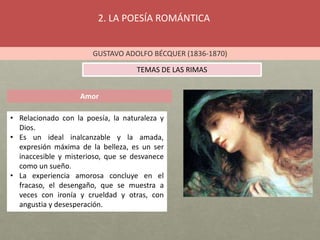 2. LA POESÍA ROMÁNTICA
GUSTAVO ADOLFO BÉCQUER (1836-1870)
TEMAS DE LAS RIMAS
Amor
• Relacionado con la poesía, la naturaleza y
Dios.
• Es un ideal inalcanzable y la amada,
expresión máxima de la belleza, es un ser
inaccesible y misterioso, que se desvanece
como un sueño.
• La experiencia amorosa concluye en el
fracaso, el desengaño, que se muestra a
veces con ironía y crueldad y otras, con
angustia y desesperación.
 