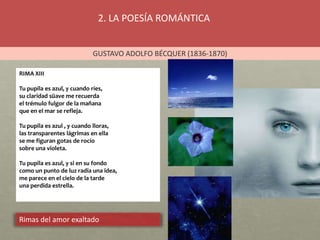 2. LA POESÍA ROMÁNTICA
GUSTAVO ADOLFO BÉCQUER (1836-1870)
Rimas del amor exaltado
RIMA XIII
Tu pupila es azul, y cuando ríes,
su claridad süave me recuerda
el trémulo fulgor de la mañana
que en el mar se refleja.
Tu pupila es azul , y cuando lloras,
las transparentes lágrimas en ella
se me figuran gotas de rocío
sobre una violeta.
Tu pupila es azul, y si en su fondo
como un punto de luz radia una idea,
me parece en el cielo de la tarde
una perdida estrella.
 