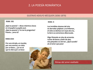 2. LA POESÍA ROMÁNTICA
GUSTAVO ADOLFO BÉCQUER (1836-1870)
RIMA XXI
¿Qué es poesía? —dices mientras clavas
en mi pupila tu pupila azul.
¿Qué es poesía? ¿Y tú me lo preguntas?
Poesía... ¡eres tú!
RIMA XXIII
Por una mirada, un mundo;
por una sonrisa, un cielo:
por un beso..., ¡yo no sé
qué te diera por un beso
RIMA X
Los invisibles átomos del aire
en derredor palpitan y se inflaman,
el cielo se deshace en rayos de oro,
la tierra se estremece alborozada.
Oigo flotando en olas de armonías
rumor de besos y batir de alas;
mis párpados se cierran...¿Qué sucede?
¡Es el amor que pasa!
Rimas del amor exaltado
 