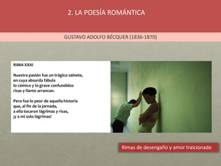 2. LA POESÍA ROMÁNTICA
GUSTAVO ADOLFO BÉCQUER (1836-1870)
Rimas de desengaño y amor traicionado
RIMA XXXI
Nuestra pasión fue un trágico sainete,
en cuya absurda fábula
lo cómico y lo grave confundidos
risas y llanto arrancan.
Pero fue lo peor de aquella historia
que, al fin de la jornada,
a ella tocaron lágrimas y risas,
¡y a mí solo lágrimas!
 