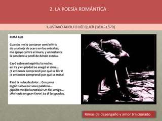 2. LA POESÍA ROMÁNTICA
GUSTAVO ADOLFO BÉCQUER (1836-1870)
Rimas de desengaño y amor traicionado
RIMA XLII
Cuando me lo contaron sentí el frío
de una hoja de acero en las entrañas;
me apoyé contra el muro, y un instante
la conciencia perdí de dónde estaba.
Cayó sobre mi espíritu la noche;
en ira y en piedad se anegó el alma...
¡Y entonces comprendí por qué se llora!
¡Y entonces comprendí por qué se mata!
Pasó la nube de dolor... Con pena
logré balbucear unas palabras...
¿Quién me dio la noticia? Un fiel amigo...
¡Me hacía un gran favor! Le di las gracias.
 