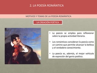 2. LA POESÍA ROMÁNTICA
MOTIVOS Y TEMAS DE LA POESÍA ROMÁNTICA
LA CREACIÓN POÉTICA
• La poesía se emplea para reflexionar
sobre la propia actividad literaria.
• Los románticos consideran la poesía como
un camino que permite alcanzar la belleza
y el verdadero conocimiento.
• La poesía es, además, el mejor vehículo
de expresión del genio poético.
 