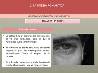 2. LA POESÍA ROMÁNTICA
GUSTAVO ADOLFO BÉCQUER (1836-1870)
TEMAS DE LAS RIMAS
Soledad y muerte
• La soledad es un sentimiento consustancial
al yo lírico romántico, para el que la
naturaleza suele ser un refugio.
• El individuo se siente solo y no encuentra
respuestas para los interrogantes vitales,
intensificados frente al enigma de la
muerte.
• Su soledad extrema queda simbolizada en la
tumba abandonada, que ya todos ignoran.
 