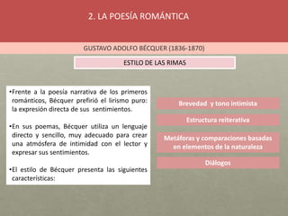 2. LA POESÍA ROMÁNTICA
GUSTAVO ADOLFO BÉCQUER (1836-1870)
ESTILO DE LAS RIMAS
Brevedad y tono intimista
•Frente a la poesía narrativa de los primeros
románticos, Bécquer prefirió el lirismo puro:
la expresión directa de sus sentimientos.
•En sus poemas, Bécquer utiliza un lenguaje
directo y sencillo, muy adecuado para crear
una atmósfera de intimidad con el lector y
expresar sus sentimientos.
•El estilo de Bécquer presenta las siguientes
características:
Estructura reiterativa
Metáforas y comparaciones basadas
en elementos de la naturaleza
Diálogos
 