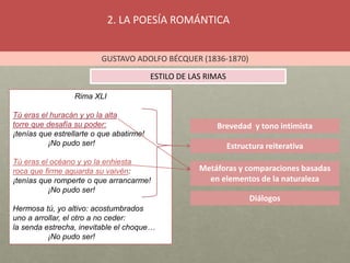 2. LA POESÍA ROMÁNTICA
GUSTAVO ADOLFO BÉCQUER (1836-1870)
ESTILO DE LAS RIMAS
Brevedad y tono intimista
Estructura reiterativa
Metáforas y comparaciones basadas
en elementos de la naturaleza
Diálogos
Rima XLI
Tú eras el huracán y yo la alta
torre que desafía su poder:
¡tenías que estrellarte o que abatirme!
¡No pudo ser!
Tú eras el océano y yo la enhiesta
roca que firme aguarda su vaivén:
¡tenías que romperte o que arrancarme!
¡No pudo ser!
Hermosa tú, yo altivo: acostumbrados
uno a arrollar, el otro a no ceder:
la senda estrecha, inevitable el choque…
¡No pudo ser!
 