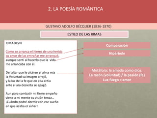 2. LA POESÍA ROMÁNTICA
GUSTAVO ADOLFO BÉCQUER (1836-1870)
ESTILO DE LAS RIMAS
Comparación
Hipérbole
RIMA XLVIII
Como se arranca el hierro de una herida
su amor de las entrañas me arranqué,
aunque sentí al hacerlo que la vida
me arrancaba con él.
Del altar que le alcé en el alma mía
la Voluntad su imagen arrojó,
y la luz de la fe que en ella ardía
ante el ara desierta se apagó.
Aun para combatir mi firme empeño
viene a mi mente su visión tenaz…
¡Cuándo podré dormir con ese sueño
en que acaba el soñar!
Metáfora: la amada como dios.
La razón (voluntad) / la pasión (fe)
Luz-fuego = amor
 