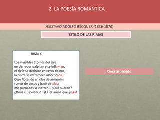 2. LA POESÍA ROMÁNTICA
GUSTAVO ADOLFO BÉCQUER (1836-1870)
ESTILO DE LAS RIMAS
Rima asonante
RIMA X
Los invisibles átomos del aire
en derredor palpitan y se inflaman,
el cielo se deshace en rayos de oro,
la tierra se estremece alborozada.
Oigo flotando en olas de armonías
rumor de besos y batir de alas;
mis párpados se cierran… ¿Qué sucede?
¿Dime?... ¡Silencio! ¡Es el amor que pasa!.
 