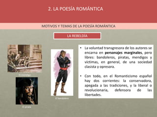 2. LA POESÍA ROMÁNTICA
MOTIVOS Y TEMAS DE LA POESÍA ROMÁNTICA
LA REBELDÍA
• La voluntad transgresora de los autores se
encarna en personajes marginales, pero
libres: bandoleros, piratas, mendigos y
víctimas, en general, de una sociedad
clasista y opresora.
• Con todo, en el Romanticismo español
hay dos corrientes: la conservadora,
apegada a las tradiciones, y la liberal o
revolucionaria, defensora de las
libertades.
El mendigo
El pirata
El bandolero
 