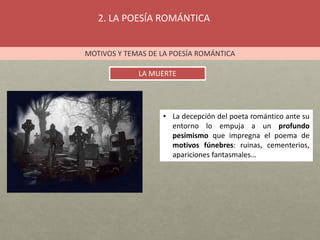 2. LA POESÍA ROMÁNTICA
MOTIVOS Y TEMAS DE LA POESÍA ROMÁNTICA
LA MUERTE
• La decepción del poeta romántico ante su
entorno lo empuja a un profundo
pesimismo que impregna el poema de
motivos fúnebres: ruinas, cementerios,
apariciones fantasmales…
 
