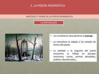 2. LA POESÍA ROMÁNTICA
MOTIVOS Y TEMAS DE LA POESÍA ROMÁNTICA
LA NATURALEZA
• Los románticos descubrieron el paisaje.
• La naturaleza se adapta a los estados de
ánimo del poeta.
• La soledad y la angustia del poeta
encuentra su reflejo en paisajes
nocturnos, ruinas, yermos desolados,
jardines abandonados…
 