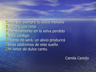 C anta por siempre tu dulce melodía E xótica y con rima  R epentinamente en la selva perdido E staré contigo  I rritante no será, un alivio producirá  J amás saldremos de este sueño O h! Amor de dulce canto. Camila Cereijo  