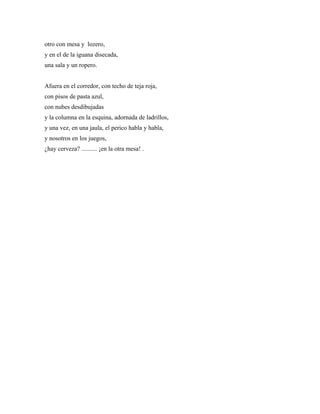 otro con mesa y lozero,
y en el de la iguana disecada,
una sala y un ropero.


Afuera en el corredor, con techo de teja roja,
con pisos de pasta azul,
con nubes desdibujadas
y la columna en la esquina, adornada de ladrillos,
y una vez, en una jaula, el perico habla y habla,
y nosotros en los juegos,
¿hay cerveza? .......... ¡en la otra mesa! .
 