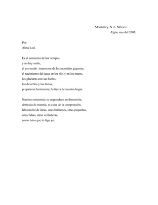 Monterrey, N. L. México.
                                                                    Algún mes del 2003.


Por:
Alma Leal.


Es el comienzo de los tiempos
y no hay nadie,
el estruendo imponente de las montañas gigantes,
el nacimiento del agua en los ríos y en los mares,
los glaciares con sus hielos,
los desiertos y las dunas,
prepararon lentamente, la tierra de nuestro hogar.


Nuestra conciencia se engrandece en dimensión,
derivada de materia, es cuna de la comprensión,
laboratorio de ideas, unas brillantes, otras pequeñas,
unas falsas, otras verdaderas,
como éstas que te digo yo.
 