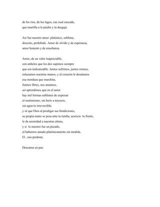 de los ríos, de los lagos, cae cual cascada,
que martilla a la piedra y la desgaja.


Así fue nuestro amor: platónico, sublime,
discreto, prohibido. Amor de olvido y de esperanza,
amor honesto y de enseñanza.


Amor, de un valor inapreciable,
con anhelos que los dos supimos siempre
que era inalcanzable. Juntos sufrimos, juntos reímos,
enlazamos nuestras manos, y al corazón le desatamos
esa mordaza que marchita,
fuimos libres, nos amamos,
así aprendimos que en el amor
hay mil formas sublimes de expresar
el sentimiento, sin herir a terceros,
sin agravio irreversible,
y sé que Dios al prodigar sus bendiciones,
su propia mano se posa ante tu tumba, acaricia tu frente,
le da serenidad a nuestras almas,
y si lo nuestro fue un pecado,
el habernos amado platónicamente sin medida,
El , nos perdona.


Descansa en paz.
 