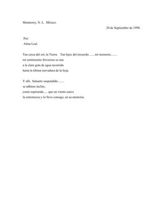 Monterrey, N. L. México.
                                                                     20 de Septiembre de 1998.


Por:
Alma Leal.


Tan cerca del sol, la Tierra. Tan lejos del recuerdo........mi memoria........
mi sentimiento fervoroso se une
a la clara gota de agua recorrida
hasta la última nervadura de la hoja.


Y allí, baluarte suspendido........
se adhiere ínclito,
como esperando..... que un viento suave
la estremezca y lo lleve consigo, en su memoria.
 