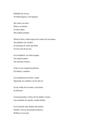 Habitaba las cuevas,
No había higuera, sino hoguera.


Me siento con ellos.
Platico su destino,
Ni ellos saben
Del eslabón perdido.


Miran la luna y beben agua en la cuenca de sus manos,
Sus palabras son sonidos,
Se asemejan al viento que baila
Con las olas de los ríos.


En el atardecer, sus niños juegan,
Sus mujeres paren,
Sus ancianos mueren.


Todo es una conjunción perfecta
De latidos y sentidos.


En yuxtaposición al hielo, viajan,
Siguiendo sus sombras a la luz del sol.


En las orillas de los mares y las tierras
Se detienen.


Comen pescados y frutos de los árboles vecinos
Las montañas de conchas, mudas huellas.


En el estrecho más nórdico del mundo,
Huellas vivas de ancestrales humanos,
Reflejos en sus ojos
 