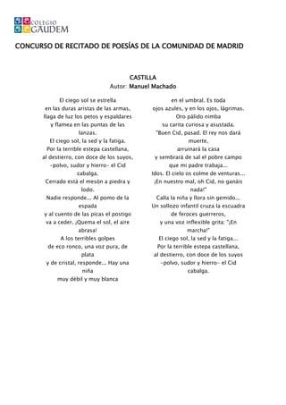 CONCURSO DE RECITADO DE POESÍAS DE LA COMUNIDAD DE MADRID



                                             CASTILLA
                                   Autor: Manuel Machado

             El ciego sol se estrella                         en el umbral. Es toda
       en las duras aristas de las armas,          ojos azules, y en los ojos, lágrimas.
       llaga de luz los petos y espaldares                      Oro pálido nimba
         y flamea en las puntas de las                    su carita curiosa y asustada.
                     lanzas.                        "Buen Cid, pasad. El rey nos dará
         El ciego sol, la sed y la fatiga.                           muerte,
        Por la terrible estepa castellana,                      arruinará la casa
      al destierro, con doce de los suyos,          y sembrará de sal el pobre campo
         -polvo, sudor y hierro- el Cid                      que mi padre trabaja...
                    cabalga.                       Idos. El cielo os colme de venturas...
       Cerrado está el mesón a piedra y             ¡En nuestro mal, oh Cid, no ganáis
                      lodo.                                           nada!"
        Nadie responde... Al pomo de la                 Calla la niña y llora sin gemido...
                     espada                        Un sollozo infantil cruza la escuadra
       y al cuento de las picas el postigo                    de feroces guerreros,
       va a ceder. ¡Quema el sol, el aire                y una voz inflexible grita: "¡En
                     abrasa!                                        marcha!"
             A los terribles golpes                     El ciego sol, la sed y la fatiga...
        de eco ronco, una voz pura, de                  Por la terrible estepa castellana,
                      plata                         al destierro, con doce de los suyos
        y de cristal, responde... Hay una                -polvo, sudor y hierro- el Cid
                       niña                                          cabalga.
            muy débil y muy blanca
 