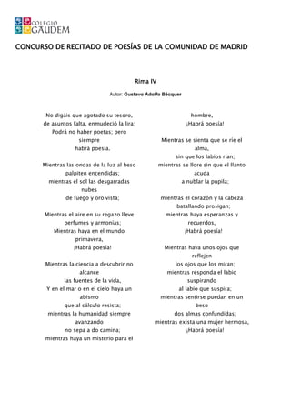 CONCURSO DE RECITADO DE POESÍAS DE LA COMUNIDAD DE MADRID



                                             Rima IV

                                Autor: Gustavo Adolfo Bécquer



       No digáis que agotado su tesoro,                             hombre,
      de asuntos falta, enmudeció la lira:                        ¡Habrá poesía!
         Podrá no haber poetas; pero
                    siempre                             Mientras se sienta que se ríe el
                  habrá poesía.                                      alma,
                                                              sin que los labios rían;
      Mientras las ondas de la luz al beso             mientras se llore sin que el llanto
               palpiten encendidas;                                  acuda
        mientras el sol las desgarradas                         a nublar la pupila;
                     nubes
               de fuego y oro vista;                   mientras el corazón y la cabeza
                                                              batallando prosigan;
       Mientras el aire en su regazo lleve               mientras haya esperanzas y
              perfumes y armonías;                                 recuerdos,
          Mientras haya en el mundo                              ¡Habrá poesía!
                   primavera,
                  ¡Habrá poesía!                         Mientras haya unos ojos que
                                                                    reflejen
       Mientras la ciencia a descubrir no                    los ojos que los miran;
                    alcance                               mientras responda el labio
              las fuentes de la vida,                             suspirando
       Y en el mar o en el cielo haya un                       al labio que suspira;
                    abismo                             mientras sentirse puedan en un
              que al cálculo resista;                                 beso
        mientras la humanidad siempre                        dos almas confundidas;
                  avanzando                        mientras exista una mujer hermosa,
              no sepa a do camina;                                ¡Habrá poesía!
       mientras haya un misterio para el
 
