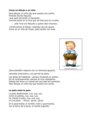 Como se dibuja a un niño
Para dibujar un niño hay que hacerlo con cariño.
Pintarle mucho flequillo,
-que esté comiendo un barquillo;
muchas pecas en la cara que se note que es un pillo;
– pillo rima con flequillo y quiere decir travieso.
-Continuemos el dibujo: redonda cara de queso.
Como es un niño de moda, bebe jarabe con soda.
Lleva pantalón vaquero con un hermoso agujero;
camiseta americana y una gorrita de pana.
Las botas de futbolista - porque chutando es artista -.
Se ríe continuamente, porque es muy inteligente.
Debajo del brazo un cuento por eso está tan contento.
Para dibujar un niño hay que hacerlo con cariño.
La pata mete la pata
La pata desplumada, cua, cua, cua,
como es patosa, cua, cua, cua,
ha metido la pata, cua, cua, cua,
en una poza. - ¡Grua!, ¡grua!, ¡grua!
En la poza había un Cerdito vivito y guarreando,
con el barro de la poza, el cerdito jugando.
 