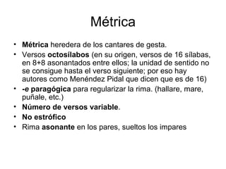 Métrica
• Métrica heredera de los cantares de gesta.
• Versos octosílabos (en su origen, versos de 16 sílabas,
en 8+8 asonantados entre ellos; la unidad de sentido no
se consigue hasta el verso siguiente; por eso hay
autores como Menéndez Pidal que dicen que es de 16)
• -e paragógica para regularizar la rima. (hallare, mare,
puñale, etc.)
• Número de versos variable.
• No estrófico
• Rima asonante en los pares, sueltos los impares
 