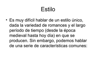 Estilo
• Es muy difícil hablar de un estilo único,
dada la variedad de romances y el largo
período de tiempo (desde la época
medieval hasta hoy día) en que se
producen. Sin embargo, podemos hablar
de una serie de características comunes:
 