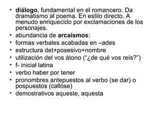 • diálogo, fundamental en el romancero. Da
dramatismo al poema. En estilo directo. A
menudo enriquecido por exclamaciones de los
personajes.
• abundancia de arcaísmos:
• formas verbales acabadas en –ades
• estructura det+posesivo+nombre
• utilización del vos átono (“¿de qué vos reís?”)
• f- inicial latina
• verbo haber por tener
• pronombres antepuestos al verbo (se dar) o
pospuestos (callóse)
• demostrativos aqueste, aquesta
 